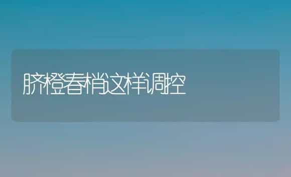脐橙春梢这样调控 | 植物科普