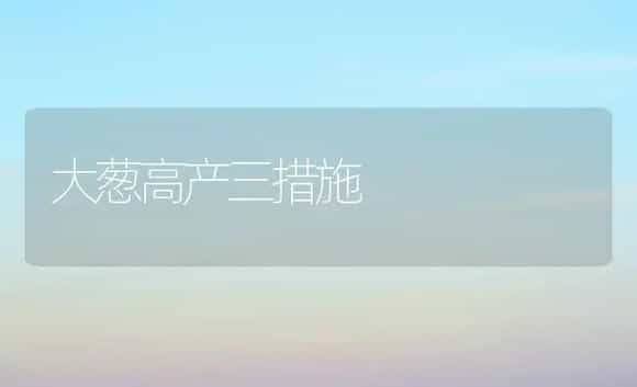 大葱高产三措施 | 植物科普