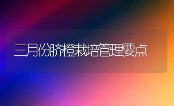 三月份脐橙栽培管理要点 | 植物科普