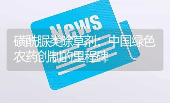 磺酰脲类除草剂：中国绿色农药创制的里程碑 | 植物农药