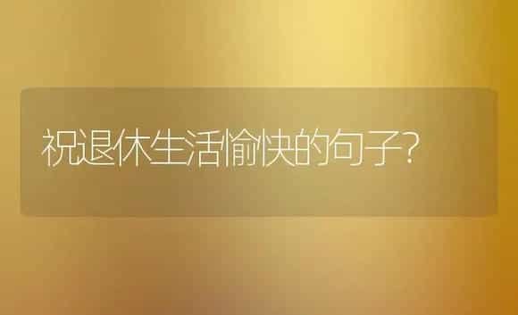 祝退休生活愉快的句子？ | 绿植常识