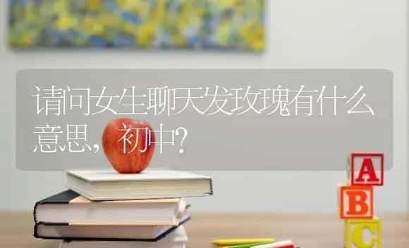 请问女生聊天发玫瑰有什么意思，初中？ | 绿植常识
